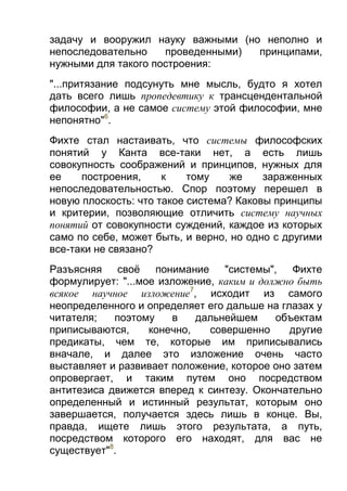 задачу и вооружил науку важными (но неполно и
непоследовательно
проведенными)
принципами,
нужными для такого построения:
"...притязание подсунуть мне мысль, будто я хотел
дать всего лишь пропедевтику к трансцендентальной
философии, а не самое систему этой философии, мне
непонятно"6.
Фихте стал настаивать, что системы философских
понятий у Канта все-таки нет, а есть лишь
совокупность соображений и принципов, нужных для
ее
построения,
к
тому
же
зараженных
непоследовательностью. Спор поэтому перешел в
новую плоскость: что такое система? Каковы принципы
и критерии, позволяющие отличить систему научных
понятий от совокупности суждений, каждое из которых
само по себе, может быть, и верно, но одно с другими
все-таки не связано?
Разъясняя своё понимание "системы", Фихте
формулирует: "...мое изложение, каким и должно быть
всякое научное изложение7, исходит из самого
неопределенного и определяет его дальше на глазах у
читателя;
поэтому
в
дальнейшем
объектам
приписываются,
конечно,
совершенно
другие
предикаты, чем те, которые им приписывались
вначале, и далее это изложение очень часто
выставляет и развивает положение, которое оно затем
опровергает, и таким путем оно посредством
антитезиса движется вперед к синтезу. Окончательно
определенный и истинный результат, которым оно
завершается, получается здесь лишь в конце. Вы,
правда, ищете лишь этого результата, а путь,
посредством которого его находят, для вас не
существует"8.

 