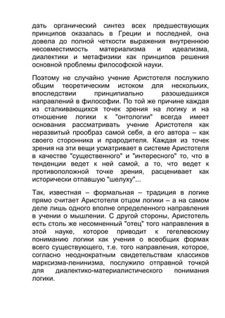 дать органический синтез всех предшествующих
принципов оказалась в Греции и последней, она
довела до полной четкости выражения внутреннюю
несовместимость
материализма
и
идеализма,
диалектики и метафизики как принципов решения
основной проблемы философской науки.
Поэтому не случайно учение Аристотеля послужило
общим теоретическим истоком для нескольких,
впоследствии
принципиально
разошедшихся
направлений в философии. По той же причине каждая
из сталкивающихся точек зрения на логику и на
отношение логики к "онтологии" всегда имеет
основания рассматривать учение Аристотеля как
неразвитый прообраз самой себя, а его автора – как
своего сторонника и прародителя. Каждая из точек
зрения на эти вещи усматривает в системе Аристотеля
в качестве "существенного" и "интересного" то, что в
тенденции ведет к ней самой, а то, что ведет к
противоположной точке зрения, расценивает как
исторически отпавшую "шелуху"...
Так, известная – формальная – традиция в логике
прямо считает Аристотеля отцом логики – а на самом
деле лишь одного вполне определенного направления
в учении о мышлении. С другой стороны, Аристотель
есть столь же несомненный "отец" того направления в
этой науке, которое приводит к гегелевскому
пониманию логики как учения о всеобщих формах
всего существующего, т.е. того направления, которое,
согласно неоднократным свидетельствам классиков
марксизма-ленинизма, послужило отправной точкой
для
диалектико-материалистического
понимания
логики.

 