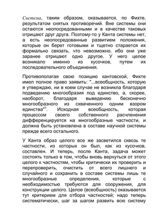 Система, таким образом, оказывается, по Фихте,
результатом снятых противоречий. Вне системы они
остаются неопосредованными и в качестве таковых
отрицают друг друга. Поэтому-то у Канта системы нет,
а есть неопосредованные развитием положения,
которые он берет готовыми и тщетно старается их
формально связать, что невозможно, ибо они уже
заранее отрицают одно другое. У него целое
возникало
именно
из
кусочков,
путем
их
последовательного объединения.
Противополагая свою позицию кантовской, Фихте
имел полное право заявить: "...всеобщность, которую
я утверждаю, ни в коем случае не возникла благодаря
подведению многообразия под единство, а, скорее,
наоборот,
благодаря
выведению
бесконечно
многообразного из схваченного одним взором
единства"9.
Исходная
всеобщность,
которая
процессом
своего
собственного
расчленения
дифференцируется на многообразные частности, и
должна быть установлена в составе научной системы
прежде всего остального.
У Канта образ целого все же засветился сквозь те
частности, из которых он был, как из кусочков,
составлен. И теперь, после Канта, задача может
состоять только в том, чтобы вновь вернуться от этого
целого к частностям, чтобы критически их проверить и
перепроверить, очистить от всего лишнего и
случайного и сохранить в составе системы лишь те
многообразные
определения,
которые
с
необходимостью требуются для сооружения, для
конструкции целого. Целое (всеобщность) оказывается
тут критерием для отбора частностей; надо теперь
систематически, шаг за шагом развить всю систему

 