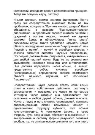 частностей, исходя из одного-единственного принципа.
Тогда мы получим науку, систему.
Иными словами, логика анализа философии Канта
сразу же сосредоточила внимание Фихте на тех
проблемах, которые в "Критике чистого разума" были
объединены
в
разделе
"Трансцендентальная
диалектика", на проблемах полного синтеза понятий и
суждений в составе теории, понятой как единая
система. Здесь и обнаружилась "точка роста"
логической науки. Фихте предпочел называть новую
область исследования мышления "наукоучением", или
"наукой о науке", – наукой о всеобщих формах и
законах развития системы научных определений.
Последние должны быть, разумеется, инвариантными
для любой частной науки, будь то математика или
физиология, небесная механика или антропология.
Они должны определять любой объект, а значит,
представлять
собою
систему
всеобщих
(универсальных) определений всякого возможного
объекта
научного
изучения,
его
логические
"параметры".
Следовательно, наука должна отдать себе ясный
отчет в своих собственных действиях, достигнуть
самосознания и выразить его через те же самые
категории, через которые она осмысливает всё
остальное – любой другой объект, данный в опыте.
Наука о науке и есть система определений, контурно
обрисовывающая любой возможный объект и
одновременно структуру субъекта, этот объект
конструирующего. А логические формы, в свою
очередь, суть осознанные, абстрактно выраженные и
выстроенные в систему формы разумного сознания
вообще, т.е. не эмпирического сознания того или иного

 
