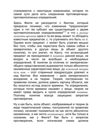 сталкивается с некоторым изменением, которое по
самой сути дела есть соединение противоречащепротивоположных определений.
Здесь Фихте не расходится с Кантом, который
прекрасно понимал, что изменение "предполагает
один и тот же субъект как существующий с двумя
противоположными определениями"12 и что в разные
моменты времени одна и та же вещь может то обладать
известным предикатом А, то утрачивать его быть не-A.
Однако если предикат А может быть утрачен вещью
без того, чтобы она перестала быть самою собою и
превратилась в другую вещь (в объект другого
понятия), то это значит, по Канту, что исчезнувший
предикат не принадлежал к понятию данной вещи, не
входил в число ее всеобщих и необходимых
определений. В понятии (в отличие от эмпирическиобщего представления) выражаются только абсолютно
неизменные характеристики вещи, до изменений теории
дела нет, – этот старинный предрассудок довлеет и
над Кантом. Все изменения – дело эмпирического
воззрения, а не теории. Теория, построенная по
правилам логики, должна давать картину объекта, как
бы изъятого из-под власти времени. Те определения,
которые поток времени смывает с вещи, теория не
имеет права вводить в число определений понятия.
Поэтому понятие всегда защищено запретом
противоречия.
Ну а как быть, если объект, изображаемый в теории (в
виде теоретической схемы, построенной по правилам
логики), начинает пониматься не как нечто абсолютно
неизменное, а как нечто возникающее, хотя бы только в
сознании, как у Фихте? Как быть с запретом
противоречия, если логическая схема должна

 