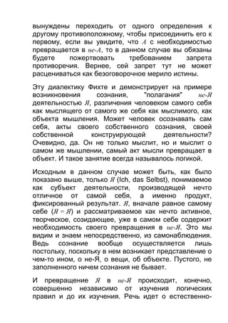 вынуждены переходить от одного определения к
другому противоположному, чтобы присоединить его к
первому, если вы увидите, что А с необходимостью
превращается в не-A, то в данном случае вы обязаны
будете
пожертвовать
требованием
запрета
противоречия. Вернее, сей запрет тут не может
расцениваться как безоговорочное мерило истины.
Эту диалектику Фихте и демонстрирует на примере
возникновения
сознания,
"полагания"
не-Я
деятельностью Я, различения человеком самого себя
как мыслящего от самого же себя как мыслимого, как
объекта мышления. Может человек осознавать сам
себя, акты своего собственного сознания, своей
собственной
конструирующей
деятельности?
Очевидно, да. Он не только мыслит, но и мыслит о
самом же мышлении, самый акт мысли превращает в
объект. И такое занятие всегда называлось логикой.
Исходным в данном случае может быть, как было
показано выше, только Я (Ich, das Selbst), понимаемое
как субъект деятельности, производящей нечто
отличное от самой себя, а именно продукт,
фиксированный результат. Я, вначале равное самому
себе (Я = Я) и рассматриваемое как нечто активное,
творческое, созидающее, уже в самом себе содержит
необходимость своего превращения в не-Я. Это мы
видим и знаем непосредственно, из самонаблюдения.
Ведь сознание вообще осуществляется лишь
постольку, поскольку в нем возникает представление о
чем-то ином, о не-Я, о вещи, об объекте. Пустого, не
заполненного ничем сознания не бывает.
И превращение Я в не-Я происходит, конечно,
совершенно независимо от изучения логических
правил и до их изучения. Речь идет о естественно-

 