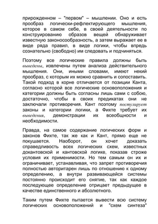 прирожденном – "первом" – мышлении. Оно и есть
прообраз логически-рефлектирующего мышления,
которое в самом себе, в своей деятельности по
конструированию образов вещей обнаруживает
известную законосообразность, а затем выражает ее в
виде ряда правил, в виде логики, чтобы впредь
сознательно (свободно) им следовать и подчиняться.
Поэтому все логические правила должны быть
выведены, извлечены путем анализа действительного
мышления. Они, иными словами, имеют некий
прообраз, с которым их можно сравнить и сопоставить.
Такой подход в корне отличается от позиции Канта,
согласно которой все логические основоположения и
категории должны быть согласны лишь сами с собою,
достаточно, чтобы в своих предикатах они не
заключали противоречия. Кант поэтому постулирует
законы и категории логики, а Фихте требует их
выведения,
демонстрации
их
всеобщности
и
необходимости.
Правда, на самое содержание логических форм и
законов Фихте, так же как и Кант, прямо еще не
покушается.
Наоборот,
он
хочет
доказать
справедливость всех логических схем, известных
докантовской и кантовской логике, показав строже
условия их применимости. Но тем самым он их и
ограничивает, устанавливая, что запрет противоречия
полностью авторитарен лишь по отношению к одному
определению, а внутри развивающейся системы
постоянно происходит его снятие, так как каждое
последующее определение отрицает предыдущее в
качестве единственного и абсолютного.
Таким путем Фихте пытается вывести всю систему
логических основоположений и "схем синтеза"

 