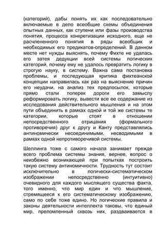 (категорий), дабы понять их как последовательно
включаемые в дело всеобщие схемы объединения
опытных данных, как ступени или фазы производства
понятия, процесса конкретизации исходного, еще не
расчлененного понятия в ряды всеобщих и
необходимых его предикатов-определений. В данном
месте нет нужды выяснять, почему Фихте не удалась
его затея дедукции всей системы логических
категорий, почему ему не удалось превратить логику в
строгую науку, в систему. Важна сама постановка
проблемы, и последующая критика фихтеанской
концепции направилась как раз на выяснение причин
его неудачи, на анализ тех предпосылок, которые
прямо
стали
поперек
дороги
его
замыслу
реформировать логику, вывести все ее содержание из
исследования действительного мышления и на этом
пути объединить в рамках одной и той же системы те
категории,
которые
стоят
в
отношении
непосредственного
отрицания
(формального
противоречия) друг к другу и Канту представлялись
антиномически несоединимыми, несводимыми в
рамках одной непротиворечивой системы.
Шеллинга тоже с самого начала занимает прежде
всего проблема системы знания, вернее, вопрос о
неизбежно возникающей при попытках построить
такую систему антиномичности. Трудность тут состоит
исключительно
в
логически-систематическом
изображении
непосредственно
(интуитивно)
очевидного для каждого мыслящего существа факта,
того именно, что мир един и что мышление,
стремящееся к его систематическому изображению,
само по себе тоже едино. Но логические правила и
законы деятельности интеллекта таковы, что единый
мир, преломленный сквозь них, раздваивается в

 