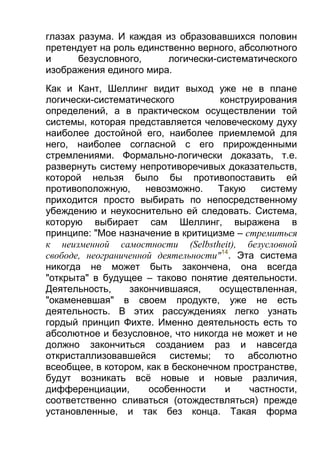 глазах разума. И каждая из образовавшихся половин
претендует на роль единственно верного, абсолютного
и
безусловного,
логически-систематического
изображения единого мира.
Как и Кант, Шеллинг видит выход уже не в плане
логически-систематического
конструирования
определений, а в практическом осуществлении той
системы, которая представляется человеческому духу
наиболее достойной его, наиболее приемлемой для
него, наиболее согласной с его прирожденными
стремлениями. Формально-логически доказать, т.е.
развернуть систему непротиворечивых доказательств,
которой нельзя было бы противопоставить ей
противоположную,
невозможно.
Такую
систему
приходится просто выбирать по непосредственному
убеждению и неукоснительно ей следовать. Система,
которую выбирает сам Шеллинг, выражена в
принципе: "Мое назначение в критицизме – стремиться
к неизменной самостности (Selbstheit), безусловной
свободе, неограниченной деятельности"14. Эта система
никогда не может быть закончена, она всегда
"открыта" в будущее – таково понятие деятельности.
Деятельность,
закончившаяся,
осуществленная,
"окаменевшая" в своем продукте, уже не есть
деятельность. В этих рассуждениях легко узнать
гордый принцип Фихте. Именно деятельность есть то
абсолютное и безусловное, что никогда не может и не
должно закончиться созданием раз и навсегда
откристаллизовавшейся системы; то абсолютно
всеобщее, в котором, как в бесконечном пространстве,
будут возникать всё новые и новые различия,
дифференциации,
особенности
и
частности,
соответственно сливаться (отождествляться) прежде
установленные, и так без конца. Такая форма

 