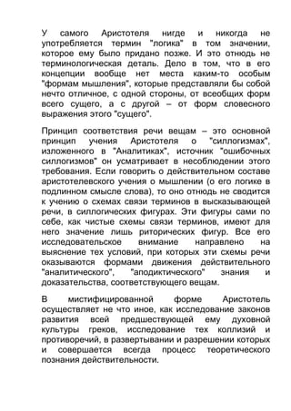 У самого Аристотеля нигде и никогда не
употребляется термин "логика" в том значении,
которое ему было придано позже. И это отнюдь не
терминологическая деталь. Дело в том, что в его
концепции вообще нет места каким-то особым
"формам мышления", которые представляли бы собой
нечто отличное, с одной стороны, от всеобщих форм
всего сущего, а с другой – от форм словесного
выражения этого "сущего".
Принцип соответствия речи вещам – это основной
принцип
учения Аристотеля о "силлогизмах",
изложенного в "Аналитиках", источник "ошибочных
силлогизмов" он усматривает в несоблюдении этого
требования. Если говорить о действительном составе
аристотелевского учения о мышлении (о его логике в
подлинном смысле слова), то оно отнюдь не сводится
к учению о схемах связи терминов в высказывающей
речи, в силлогических фигурах. Эти фигуры сами по
себе, как чистые схемы связи терминов, имеют для
него значение лишь риторических фигур. Все его
исследовательское
внимание
направлено
на
выяснение тех условий, при которых эти схемы речи
оказываются формами движения действительного
"аналитического",
"аподиктического"
знания
и
доказательства, соответствующего вещам.
В
мистифицированной
форме
Аристотель
осуществляет не что иное, как исследование законов
развития всей предшествующей ему духовной
культуры греков, исследование тех коллизий и
противоречий, в развертывании и разрешении которых
и совершается всегда процесс теоретического
познания действительности.

 