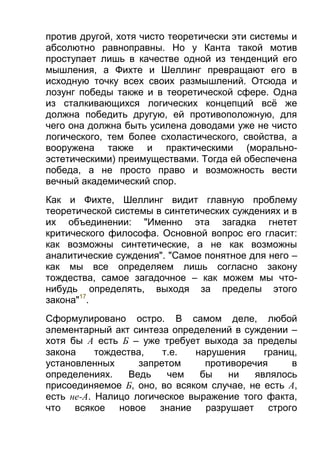 против другой, хотя чисто теоретически эти системы и
абсолютно равноправны. Но у Канта такой мотив
проступает лишь в качестве одной из тенденций его
мышления, а Фихте и Шеллинг превращают его в
исходную точку всех своих размышлений. Отсюда и
лозунг победы также и в теоретической сфере. Одна
из сталкивающихся логических концепций всё же
должна победить другую, ей противоположную, для
чего она должна быть усилена доводами уже не чисто
логического, тем более схоластического, свойства, а
вооружена также и практическими (моральноэстетическими) преимуществами. Тогда ей обеспечена
победа, а не просто право и возможность вести
вечный академический спор.
Как и Фихте, Шеллинг видит главную проблему
теоретической системы в синтетических суждениях и в
их объединении: "Именно эта загадка гнетет
критического философа. Основной вопрос его гласит:
как возможны синтетические, а не как возможны
аналитические суждения". "Самое понятное для него –
как мы все определяем лишь согласно закону
тождества, самое загадочное – как можем мы чтонибудь определять, выходя за пределы этого
закона"17.
Сформулировано остро. В самом деле, любой
элементарный акт синтеза определений в суждении –
хотя бы А есть Б – уже требует выхода за пределы
закона
тождества,
т.е.
нарушения
границ,
установленных
запретом
противоречия
в
определениях.
Ведь
чем
бы
ни
являлось
присоединяемое Б, оно, во всяком случае, не есть А,
есть не-A. Налицо логическое выражение того факта,
что всякое новое знание разрушает строго

 