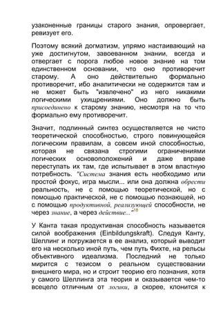 узаконенные границы старого знания, опровергает,
ревизует его.
Поэтому всякий догматизм, упрямо настаивающий на
уже достигнутом, завоеванном знании, всегда и
отвергает с порога любое новое знание на том
единственном основании, что оно противоречит
старому.
А
оно
действительно
формально
противоречит, ибо аналитически не содержится там и
не может быть "извлечено" из него никакими
логическими ухищрениями. Оно должно быть
присоединено к старому знанию, несмотря на то что
формально ему противоречит.
Значит, подлинный синтез осуществляется не чисто
теоретической способностью, строго повинующейся
логическим правилам, а совсем иной способностью,
которая
не
связана
строгими
ограничениями
логических
основоположений
и
даже
вправе
переступать их там, где испытывает в этом властную
потребность. "Система знания есть необходимо или
простой фокус, игра мысли... или она должна обрести
реальность, не с помощью теоретической, но с
помощью практической, не с помощью познающей, но
с помощью продуктивной, реализующей способности, не
через знание, а через действие..."18
У Канта такая продуктивная способность называется
силой воображения (Einbildungskraft). Следуя Канту,
Шеллинг и погружается в ее анализ, который выводит
его на несколько иной путь, чем путь Фихте, на рельсы
объективного идеализма. Последний не только
мирится с тезисом о реальном существовании
внешнего мира, но и строит теорию его познания, хотя
у самого Шеллинга эта теория и оказывается чем-то
всецело отличным от логики, а скорее, клонится к

 