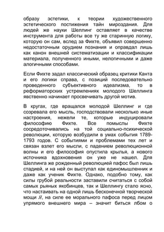 образу
эстетики,
к
теории
художественного
эстетического постижения тайн мироздания. Для
людей же науки Шеллинг оставляет в качестве
инструмента для работы все ту же старинную логику,
которую он сам, вслед за Фихте, объявил совершенно
недостаточным орудием познания и оправдал лишь
как канон внешней систематизации и классификации
материала, полученного иными, нелогичными и даже
алогичными способами.
Если Фихте задал классический образец критики Канта
и его логики справа, с позиций последовательно
проведенного субъективного идеализма, то в
реформаторских устремлениях молодого Шеллинга
явственно начинает просвечивать другой мотив.
В кругах, где вращался молодой Шеллинг и где
созревала его мысль, господствовали несколько иные
настроения, нежели те, которые индуцировали
философию
Фихте.
Все
помыслы
Фихте
сосредоточивались на той социально-психической
революции, которую возбудили в умах события 17891793 годов. С событиями и проблемами тех лет и
связан взлет его мысли, с падением революционной
волны и его философия опустила крылья, а нового
источника вдохновения он уже не нашел. Для
Шеллинга же рожденный революцией пафос был лишь
стадией, и на ней он выступал как единомышленник и
даже как ученик Фихте. Однако, подобно тому, как
силы грубой реальности заставили считаться с собой
самых рьяных якобинцев, так и Шеллингу стало ясно,
что настаивать на одной лишь бесконечной творческой
мощи Я, на силе ее морального пафоса перед лицом
упрямого внешнего мира – значит биться лбом о

 