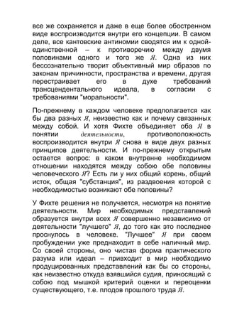 все же сохраняется и даже в еще более обостренном
виде воспроизводится внутри его концепции. В самом
деле, все кантовские антиномии сводятся им к однойединственной – к противоречию между двумя
половинами одного и того же Я. Одна из них
бессознательно творит объективный мир образов по
законам причинности, пространства и времени, другая
перестраивает
его
в
духе
требований
трансцендентального
идеала,
в
согласии
с
требованиями "моральности".
По-прежнему в каждом человеке предполагается как
бы два разных Я, неизвестно как и почему связанных
между собой. И хотя Фихте объединяет оба Я в
понятии
деятельности,
противоположность
воспроизводится внутри Я снова в виде двух разных
принципов деятельности. И по-прежнему открытым
остается вопрос: в каком внутренне необходимом
отношении находятся между собою обе половины
человеческого Я? Есть ли у них общий корень, общий
исток, общая "субстанция", из раздвоения которой с
необходимостью возникают обе половины?
У Фихте решения не получается, несмотря на понятие
деятельности. Мир необходимых представлений
образуется внутри всех Я совершенно независимо от
деятельности "лучшего" Я, до того как это последнее
проснулось в человеке. "Лучшее" Я при своем
пробуждении уже преднаходит в себе наличный мир.
Со своей стороны, оно чистая форма практического
разума или идеал – привходит в мир необходимо
продуцированных представлений как бы со стороны,
как неизвестно откуда взявшийся судия, приносящий с
собою под мышкой критерий оценки и переоценки
существующего, т.е. плодов прошлого труда Я.

 
