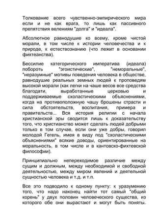 Толкование всего чувственно-эмпирического мира
если и не как врага, то лишь как пассивного
препятствия велениям "долга" и "идеала".
Абсолютное равнодушие ко всему, кроме чистой
морали, в том числе к истории человечества и к
природе, к естествознанию (что лежит в основании
фихтеанства).
Бессилие категорического императива (идеала)
побороть
"эгоистические",
"неморальные",
"неразумные" мотивы поведения человека в обществе,
равнодушие реальных земных людей к проповедям
высокой морали (как легки на чаше весов все средства
благодати,
выработанные
церковью
и
поддерживаемые схоластическими объяснениями,
когда на противоположную чашу брошены страсти и
сила
обстоятельств,
воспитания,
примера
и
правительств... Вся история религии с начала
христианской эры сводится лишь к доказательству
того, что христианство может сделать людей добрыми
только в том случае, если они уже добры, говорил
молодой Гегель, имея в виду под "схоластическими
объяснениями" всякие доводы, ориентированные на
моральность, в том числе и в кантовско-фихтевской
философии).
Принципиально непереходимое различие между
сущим и должным, между необходимой и свободной
деятельностью, между миром явлений и деятельной
сущностью человека и т.д. и т.п.
Все это подводило к одному пункту: к уразумению
того, что надо наконец найти тот самый "общий
корень" у двух половин человеческого существа, из
которого обе они вырастают и могут быть поняты.

 