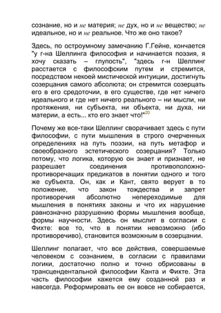 сознание, но и не материя; не дух, но и не вещество; не
идеальное, но и не реальное. Что же оно такое?
Здесь, по остроумному замечанию Г.Гейне, кончается
"у г-на Шеллинга философия и начинается поэзия, я
хочу сказать – глупость", "здесь г-н Шеллинг
расстается с философским путем и стремится,
посредством некоей мистической интуиции, достигнуть
созерцания самого абсолюта; он стремится созерцать
его в его средоточии, в его существе, где нет ничего
идеального и где нет ничего реального – ни мысли, ни
протяжения, ни субъекта, ни объекта, ни духа, ни
материи, а есть... кто его знает что!"20
Почему же все-таки Шеллинг сворачивает здесь с пути
философии, с пути мышления в строго очерченных
определениях на путь поэзии, на путь метафор и
своеобразного эстетического созерцания? Только
потому, что логика, которую он знает и признает, не
разрешает
соединения
противоположнопротиворечащих предикатов в понятии одного и того
же субъекта. Он, как и Кант, свято верует в то
положение,
что
закон
тождества
и
запрет
противоречия
абсолютно
непереходимые
для
мышления в понятиях законы и что их нарушение
равнозначно разрушению формы мышления вообще,
формы научности. Здесь он мыслит в согласии с
Фихте: все то, что в понятии невозможно (ибо
противоречиво), становится возможным в созерцании.
Шеллинг полагает, что все действия, совершаемые
человеком с сознанием, в согласии с правилами
логики, достаточно полно и точно обрисованы в
трансцендентальной философии Канта и Фихте. Эта
часть философии кажется ему созданной раз и
навсегда. Реформировать ее он вовсе не собирается,

 