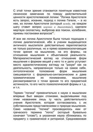 С этой точки зрения становится понятным известное
ленинское замечание по поводу действительной
ценности аристотелевской логики: "Логика Аристотеля
есть запрос, искание, подход к логике Гегеля, – а из
нее, из логики Аристотеля (который всюду, на каждом
шагу ставит вопрос именно о диалектике), сделали
мертвую схоластику, выбросив все поиски, колебания,
приемы постановки вопросов"2.
И все же логика Аристотеля была только подходом к
логике диалектической, ибо в учении выдающегося
античного мыслителя действительно переплетаются
не только различные, но и прямо взаимоисключающие
точки зрения на мышление, на его формы, на
отношение мышления к объективной реальности.
Материалистический взгляд на отношение форм
мышления к формам вещей у него то и дело уступает
место идеалистическому взгляду на "разум" как на
деятельность, направленную только на самое себя,
онтологическое
толкование
форм
мышления
смешивается с формально-синтаксическим и даже
грамматическим
их
пониманием,
мышление
рассматривается с точки зрения то его предметной
истинности, то его чисто психологической формы и т.д.
и т.п.
Термин "логика" применительно к науке о мышлении
впервые был введен стоиками, выделившими под
этим названием лишь ту часть действительного
учения Аристотеля, которая согласовалась с их
собственными представлениями о природе мышления.
Само название "логика" производилось ими от
греческого термина "логос" (который буквально
означает "слово"), а указанная наука сближалась по
предмету с грамматикой и риторикой. Средневековая

 