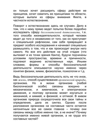 он только хочет расширить сферу действия ее
принципов, хочет охватить ее принципами те области,
которые выпали из сферы внимания Фихте, в
частности естествознание.
Поворот к естествознанию здесь не случаен. Дело в
том, что к нему прямо ведет попытка более подробно
исследовать сферу бессознательной деятельности, т.е.
того способа жизнедеятельности, который человек
ведет до того и независимо от того, как он приступает
к специальной рефлексии, сам себя превращает в
предмет особого исследования и начинает специально
размышлять о том, что и как происходит внутри него
самого. Но все его действия на этой стадии (что
вытекает и из точки зрения Канта), будучи подчинены
условиям пространства, времени и причинности,
подлежат ведению естественных наук. Иными
словами, формы и способы бессознательной
деятельности описываются научно именно через
понятия физики, химии, физиологии, психологии и т.д.
Ведь бессознательная деятельность есть не что иное,
как жизнь, способ существования органической природы,
организма.
Но
в
жизни
организма
(любой
биологической
особи)
связаны
воедино
и
механическое, и химическое, и электрическое
движения, и поэтому организм может изучаться и
механикой, и химией, и физикой, и оптикой. В живом
организме природа сосредоточила все свои тайны и
определения, дала их синтез. Однако после
разложения организма на составные части остается
непонятным все же самое главное – почему они
связаны между собою именно так, а не иначе? Почему
получается именно живой организм, а не груда его
составных частей?

 