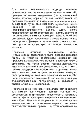 Для
чисто
механического
подхода
организм
оказывается чем-то совершенно непостижимым, ибо
принцип механизма соединение (последовательный
синтез) готовых, заранее данных частей; живой же
организм возникает не путем сложения частей в целое,
а, наоборот, путем возникновения, порождения частей
(органов)
из
некоторого
вначале
недифференцированного
целого.
Здесь
целое
предшествует своим собственным частям, выступает
по отношению к ним как некоторая цель, которой все
они служат. Здесь каждую часть можно понять только
по ее роли и функции в составе целого, вне которого
она просто не существует, во всяком случае, как
таковая.
Проблема
познания
органической
жизни
("имманентной телеологии") была проанализирована
Кантом в "Критике способности суждения" как
проблема целесообразности строения и функций живого
организма. Но точка зрения трансцендентального
идеализма заставила его утверждать, что, хотя мы с
нашим рассудком и не можем понять организм иначе,
чем с помощью понятия цели, тем не менее самому по
себе организму никакой цели приписывать нельзя. Ибо
цель предполагает сознание (а значит, весь аппарат
трансцендентальной апперцепции), а животное и
растение таковым не обладают.
Проблема жизни как раз и оказалась для Шеллинга
тем камнем преткновения, который заставил его
остановиться и критически пересмотреть некоторые
понятия философии трансцендентального идеализма.
Как и Кант, Шеллинг категорически возражает против
вмешательства в естественнонаучное мышление
сверхъестественных причин. На этом основании он

 