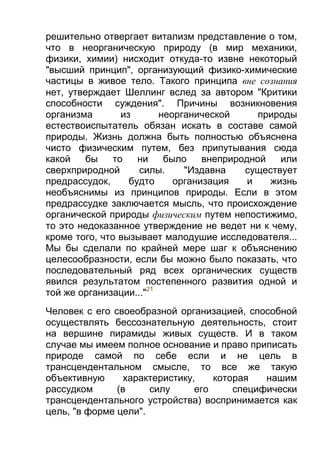 решительно отвергает витализм представление о том,
что в неорганическую природу (в мир механики,
физики, химии) нисходит откуда-то извне некоторый
"высший принцип", организующий физико-химические
частицы в живое тело. Такого принципа вне сознания
нет, утверждает Шеллинг вслед за автором "Критики
способности суждения". Причины возникновения
организма
из
неорганической
природы
естествоиспытатель обязан искать в составе самой
природы. Жизнь должна быть полностью объяснена
чисто физическим путем, без припутывания сюда
какой
бы
то
ни
было
внеприродной
или
сверхприродной
силы.
"Издавна
существует
предрассудок,
будто
организация
и
жизнь
необъяснимы из принципов природы. Если в этом
предрассудке заключается мысль, что происхождение
органической природы физическим путем непостижимо,
то это недоказанное утверждение не ведет ни к чему,
кроме того, что вызывает малодушие исследователя...
Мы бы сделали по крайней мере шаг к объяснению
целесообразности, если бы можно было показать, что
последовательный ряд всех органических существ
явился результатом постепенного развития одной и
той же организации..."21
Человек с его своеобразной организацией, способной
осуществлять бессознательную деятельность, стоит
на вершине пирамиды живых существ. И в таком
случае мы имеем полное основание и право приписать
природе самой по себе если и не цель в
трансцендентальном смысле, то все же такую
объективную
характеристику,
которая
нашим
рассудком
(в
силу
его
специфически
трансцендентального устройства) воспринимается как
цель, "в форме цели".

 