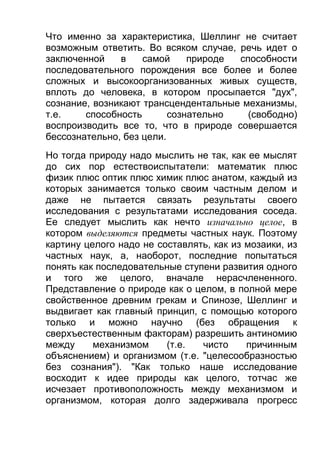 Что именно за характеристика, Шеллинг не считает
возможным ответить. Во всяком случае, речь идет о
заключенной
в
самой
природе
способности
последовательного порождения все более и более
сложных и высокоорганизованных живых существ,
вплоть до человека, в котором просыпается "дух",
сознание, возникают трансцендентальные механизмы,
т.е.
способность
сознательно
(свободно)
воспроизводить все то, что в природе совершается
бессознательно, без цели.
Но тогда природу надо мыслить не так, как ее мыслят
до сих пор естествоиспытатели: математик плюс
физик плюс оптик плюс химик плюс анатом, каждый из
которых занимается только своим частным делом и
даже не пытается связать результаты своего
исследования с результатами исследования соседа.
Ее следует мыслить как нечто изначально целое, в
котором выделяются предметы частных наук. Поэтому
картину целого надо не составлять, как из мозаики, из
частных наук, а, наоборот, последние попытаться
понять как последовательные ступени развития одного
и того же целого, вначале нерасчлененного.
Представление о природе как о целом, в полной мере
свойственное древним грекам и Спинозе, Шеллинг и
выдвигает как главный принцип, с помощью которого
только и можно научно (без обращения к
сверхъестественным факторам) разрешить антиномию
между
механизмом
(т.е.
чисто
причинным
объяснением) и организмом (т.е. "целесообразностью
без сознания"). "Как только наше исследование
восходит к идее природы как целого, тотчас же
исчезает противоположность между механизмом и
организмом, которая долго задерживала прогресс

 