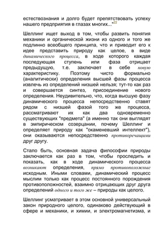 естествознания и долго будет препятствовать успеху
нашего предприятия в глазах многих..."22
Шеллинг ищет выход в том, чтобы развить понятия
механики и органической жизни из одного и того же
подлинно всеобщего принципа, что и приводит его к
идее представить природу как целое, в виде
динамического процесса, в ходе которого каждая
последующая
ступень
или
фаза
отрицает
предыдущую,
т.е.
заключает
в
себе
новую
характеристику.
Поэтому
чисто
формально
(аналитически) определения высшей фазы процесса
извлечь из определений низшей нельзя; тут-то как раз
и совершается синтез, присоединение нового
определения. Неудивительно, что, когда высшую фазу
динамического процесса непосредственно ставят
рядом с низшей фазой того же процесса,
рассматривают
их
как
два
одновременно
существующих "предмета" (а именно так они выглядят
в эмпирическом созерцании, почему Шеллинг и
определяет природу как "окаменевший интеллект"),
они оказываются непосредственно противоречащими
друг другу.
Стало быть, основная задача философии природы
заключается как раз в том, чтобы проследить и
показать, как в ходе динамического процесса
возникают определения, прямо противоположные
исходным. Иными словами, динамический процесс
мыслим только как процесс постоянного порождения
противоположностей, взаимно отрицающих друг друга
определений одного и того же – природы как целого.
Шеллинг усматривает в этом основной универсальный
закон природного целого, одинаково действующий в
сфере и механики, и химии, и электромагнетизма, и

 