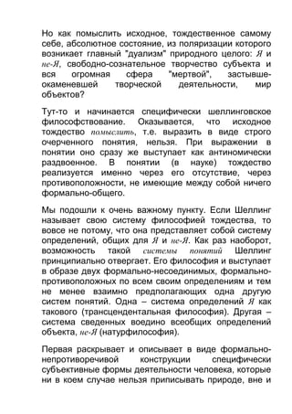 Но как помыслить исходное, тождественное самому
себе, абсолютное состояние, из поляризации которого
возникает главный "дуализм" природного целого: Я и
не-Я, свободно-сознательное творчество субъекта и
вся
огромная
сфера
"мертвой",
застывшеокаменевшей
творческой
деятельности,
мир
объектов?
Тут-то и начинается специфически шеллинговское
философствование. Оказывается, что исходное
тождество помыслить, т.е. выразить в виде строго
очерченного понятия, нельзя. При выражении в
понятии оно сразу же выступает как антиномически
раздвоенное. В понятии (в науке) тождество
реализуется именно через его отсутствие, через
противоположности, не имеющие между собой ничего
формально-общего.
Мы подошли к очень важному пункту. Если Шеллинг
называет свою систему философией тождества, то
вовсе не потому, что она представляет собой систему
определений, общих для Я и не-Я. Как раз наоборот,
возможность такой системы понятий Шеллинг
принципиально отвергает. Его философия и выступает
в образе двух формально-несоединимых, формальнопротивоположных по всем своим определениям и тем
не менее взаимно предполагающих одна другую
систем понятий. Одна – система определений Я как
такового (трансцендентальная философия). Другая –
система сведенных воедино всеобщих определений
объекта, не-Я (натурфилософия).
Первая раскрывает и описывает в виде формальнонепротиворечивой
конструкции
специфически
субъективные формы деятельности человека, которые
ни в коем случае нельзя приписывать природе, вне и

 