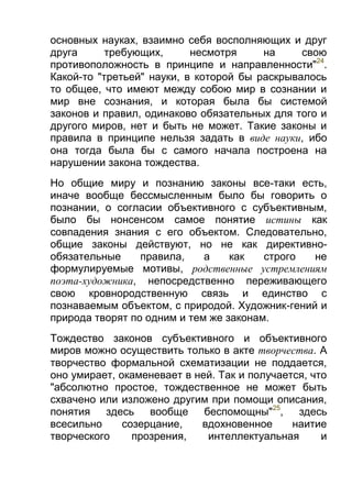 основных науках, взаимно себя восполняющих и друг
друга
требующих,
несмотря
на
свою
противоположность в принципе и направленности"24.
Какой-то "третьей" науки, в которой бы раскрывалось
то общее, что имеют между собою мир в сознании и
мир вне сознания, и которая была бы системой
законов и правил, одинаково обязательных для того и
другого миров, нет и быть не может. Такие законы и
правила в принципе нельзя задать в виде науки, ибо
она тогда была бы с самого начала построена на
нарушении закона тождества.
Но общие миру и познанию законы все-таки есть,
иначе вообще бессмысленным было бы говорить о
познании, о согласии объективного с субъективным,
было бы нонсенсом самое понятие истины как
совпадения знания с его объектом. Следовательно,
общие законы действуют, но не как директивнообязательные
правила,
а
как
строго
не
формулируемые мотивы, родственные устремлениям
поэта-художника, непосредственно переживающего
свою кровнородственную связь и единство с
познаваемым объектом, с природой. Художник-гений и
природа творят по одним и тем же законам.
Тождество законов субъективного и объективного
миров можно осуществить только в акте творчества. А
творчество формальной схематизации не поддается,
оно умирает, окаменевает в ней. Так и получается, что
"абсолютно простое, тождественное не может быть
схвачено или изложено другим при помощи описания,
понятия здесь вообще
беспомощны"25,
здесь
всесильно
созерцание,
вдохновенное
наитие
творческого
прозрения,
интеллектуальная
и

 