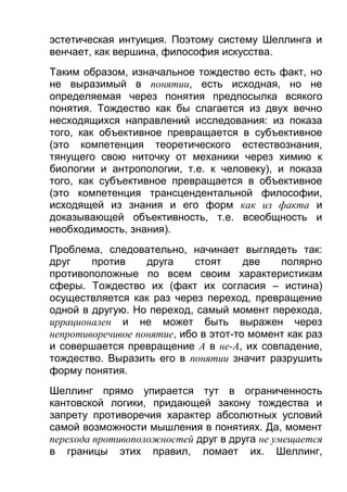 эстетическая интуиция. Поэтому систему Шеллинга и
венчает, как вершина, философия искусства.
Таким образом, изначальное тождество есть факт, но
не выразимый в понятии, есть исходная, но не
определяемая через понятия предпосылка всякого
понятия. Тождество как бы слагается из двух вечно
несходящихся направлений исследования: из показа
того, как объективное превращается в субъективное
(это компетенция теоретического естествознания,
тянущего свою ниточку от механики через химию к
биологии и антропологии, т.е. к человеку), и показа
того, как субъективное превращается в объективное
(это компетенция трансцендентальной философии,
исходящей из знания и его форм как из факта и
доказывающей объективность, т.е. всеобщность и
необходимость, знания).
Проблема, следовательно, начинает выглядеть так:
друг
против
друга
стоят
две
полярно
противоположные по всем своим характеристикам
сферы. Тождество их (факт их согласия – истина)
осуществляется как раз через переход, превращение
одной в другую. Но переход, самый момент перехода,
иррационален и не может быть выражен через
непротиворечивое понятие, ибо в этот-то момент как раз
и совершается превращение А в не-A, их совпадение,
тождество. Выразить его в понятии значит разрушить
форму понятия.
Шеллинг прямо упирается тут в ограниченность
кантовской логики, придающей закону тождества и
запрету противоречия характер абсолютных условий
самой возможности мышления в понятиях. Да, момент
перехода противоположностей друг в друга не умещается
в границы этих правил, ломает их. Шеллинг,

 