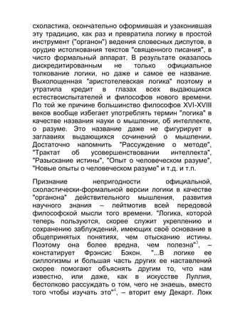 схоластика, окончательно оформившая и узаконившая
эту традицию, как раз и превратила логику в простой
инструмент ("органон") ведения словесных диспутов, в
орудие истолкования текстов "священного писания", в
чисто формальный аппарат. В результате оказалось
дискредитированным
не
только
официальное
толкование логики, но даже и самое ее название.
Выхолощенная "аристотелевская логика" поэтому и
утратила кредит в глазах всех выдающихся
естествоиспытателей и философов нового времени.
По той же причине большинство философов XVI-XVIII
веков вообще избегает употреблять термин "логика" в
качестве названия науки о мышлении, об интеллекте,
о разуме. Это название даже не фигурирует в
заглавиях выдающихся сочинений о мышлении.
Достаточно напомнить "Рассуждение о методе",
"Трактат
об
усовершенствовании
интеллекта",
"Разыскание истины", "Опыт о человеческом разуме",
"Новые опыты о человеческом разуме" и т.д. и т.п.
Признание
непригодности
официальной,
схоластически-формальной версии логики в качестве
"органона" действительного мышления, развития
научного знания – лейтмотив всей передовой
философской мысли того времени. "Логика, которой
теперь пользуются, скорее служит укреплению и
сохранению заблуждений, имеющих своё основание в
общепринятых понятиях, чем отысканию истины.
Поэтому она более вредна, чем полезна"3, –
констатирует Фрэнсис Бэкон. "...В логике ее
силлогизмы и большая часть других ее наставлений
скорее помогают объяснять другим то, что нам
известно, или даже, как в искусстве Луллия,
бестолково рассуждать о том, чего не знаешь, вместо
того чтобы изучать это"4, – вторит ему Декарт. Локк

 