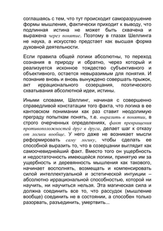соглашаясь с тем, что тут происходит саморазрушение
формы мышления, фактически приходит к выводу, что
подлинная истина не может быть схвачена и
выражена через понятие. Поэтому в глазах Шеллинга
не наука, а искусство предстает как высшая форма
духовной деятельности.
Если правила общей логики абсолютны, то переход
сознания в природу и обратно, через который и
реализуется исконное тождество субъективного и
объективного, остается невыразимым для понятия. И
познание вновь и вновь вынуждено совершать прыжок,
акт
иррационального
созерцания,
поэтического
схватывания абсолютной идеи, истины.
Иными словами, Шеллинг, начиная с совершенно
справедливой констатации того факта, что логика в ее
кантовском понимании как раз ставит неодолимую
преграду попыткам понять, т.е. выразить в понятии, в
строго очерченных определениях, факт превращения
противоположностей друг в друга, делает шаг к отказу
от логики вообще. У него даже не возникает мысли
реформировать саму логику, чтобы сделать ее
способной выразить то, что в созерцании выглядит как
самоочевиднейший факт. Вместо того он ущербность
и недостаточность имеющейся логики, принятую им за
ущербность и деревянность мышления как такового,
начинает восполнять, возмещать и компенсировать
силой интеллектуальной и эстетической интуиции –
абсолютно иррациональной способностью, которой ни
научить, ни научиться нельзя. Эта магическая сила и
должна соединить все то, что рассудок (мышление
вообще) соединить не в состоянии, а способен только
разорвать, разъединить, умертвить...

 