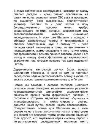 В своих собственных конструкциях, несмотря на массу
смелых догадок и идей, сильно повлиявших на
развитие естествознания всего XIX века и носивших,
по существу, ярко выраженный диалектический
характер, Шеллинг то и дело встает в позу
боговдохновенного
пророка,
гения,
храбро
соединяющего понятия, которые современным ему
естествоиспытателям
казались
изначально
несоединяемыми. И если сам Шеллинг в молодости
обладал достаточным тактом и грамотностью в
области естественных наук, а потому то и дело
попадал своей интуицией в точку, то его ученики и
последователи, заимствовавшие у него голую схему
без грамотности и без его личного таланта, довели его
метод и манеру философствовать до карикатурного
выражения, над которым позднее так едко издевался
Гегель.
Деревянность кантовской логики была, однако,
Шеллингом обнажена. И если он сам не поставил
перед собой задачи реформировать логику в корне, то
весьма основательно подготовил почву для Гегеля.
Логика как таковая в системе взглядов Шеллинга
осталась лишь эпизодом, незначительным разделом
трансцендентальной философии, схоластическим
описанием правил чисто формального порядка, в
согласии с которыми надлежит только оформлять –
классифицировать
и
схематизировать
знание,
добытое иным путем, совсем иными способностями.
Следовательно, логика для Шеллинга ни в коем
случае не есть схема производства знания, а выступает
как способ его словесно-терминологического описания
"для других", его выражения через систему строго и
непротиворечиво определенных терминов (их-то

 