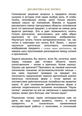 ДИАЛЕКТИКА КАК ЛОГИКА
Гегелевское решение вопроса о предмете логики
сыграло в истории этой науки особую роль. И чтобы
понять гегелевскую логику, мало только уяснить
прямой смысл ее положений. Важнее и труднее
рассмотреть сквозь причудливые обороты гегелевской
речи тот реальный предмет, о котором на самом деле
ведется разговор. Это и дает возможность понять
Гегеля критически: восстановить для себя образ
оригинала по его искаженному изображению.
Научиться читать Гегеля материалистически, так, как
читал и советовал его читать В.И. Ленин, – значит
научиться
критически
сопоставить
гегелевское
изображение предмета с самим этим предметом, на
каждом шагу прослеживая расхождения между копией
и оригиналом.
Задача решалась бы просто, если бы читатель имел
перед глазами два готовых объекта такого
сопоставления – копию и оригинал. Копия налицо.
Однако где оригинал? Принимать за таковой наличное
логическое сознание естествоиспытателей нельзя –
оно само подлежит проверке на предмет его
логичности, предполагает именно критический анализ
наличных логических форм с точки зрения их
соответствия действительным потребностям развития
науки. И для понимания действительных форм и
законов теоретического познания гегелевская "Наука
логики", несмотря на все ее связанные с идеализмом
пороки, может дать больше, чем "логика науки".
Подлинная логика науки непосредственно нам не
дана; ее еще нужно выявить, понять, а затем
превратить
в
сознательно
применяемый
инструментарий работы с понятиями, в логический

 