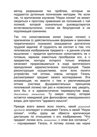 метод разрешения тех проблем, которые не
поддаются рутинным логическим методам. Но если
так, то критическое изучение "Науки логики" не может
сводиться к простому сравнению ее положений с той
логикой,
которой
сознательно
руководствуются
естествоиспытатели, считая ее безупречной и не
подлежащей сомнению.
Так что сопоставление копии (науки логики) с
оригиналом (с действительными формами и законами
теоретического познания) оказывается достаточно
трудной задачей. И трудность ее состоит в том, что
гегелевское изображение предмета – в данном случае
мышления – придется критически сопоставлять не с
готовым, заранее известным прообразом его, а с
предметом, контуры которого только впервые
начинают прорисовываться в ходе критического
преодоления идеалистических конструкций. Такая
реконструкция осуществима, если ясно понято
устройство той оптики, сквозь которую Гегель
рассматривает предмет своего исследования. Эта
искажающая, но вместе с тем и увеличивающая
оптика
(система
фундаментальных
принципов
гегелевской логики) как раз и позволила ему увидеть,
хотя бы и в идеалистически перевернутом виде,
диалектику мышления. Ту самую логику, которая
остается невидимой для философски невооруженного
взора, для простого "здравого смысла".
Прежде всего важно ясно понять, какой реальный
предмет исследует и описывает Гегель в своей "Науке
логики", чтобы сразу же обрести критическую
дистанцию по отношению к его изображению. "Что
предмет логики есть мышление, с этим все согласны"1,
– подчеркивает Гегель. А потому логика как наука

 