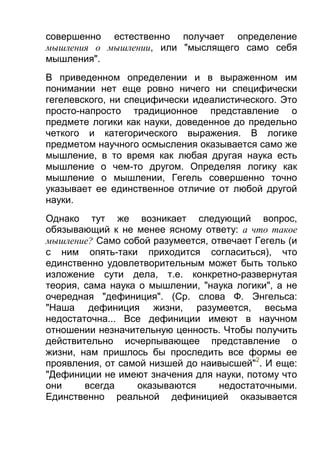 совершенно естественно получает определение
мышления о мышлении, или "мыслящего само себя
мышления".
В приведенном определении и в выраженном им
понимании нет еще ровно ничего ни специфически
гегелевского, ни специфически идеалистического. Это
просто-напросто традиционное представление о
предмете логики как науки, доведенное до предельно
четкого и категорического выражения. В логике
предметом научного осмысления оказывается само же
мышление, в то время как любая другая наука есть
мышление о чем-то другом. Определяя логику как
мышление о мышлении, Гегель совершенно точно
указывает ее единственное отличие от любой другой
науки.
Однако тут же возникает следующий вопрос,
обязывающий к не менее ясному ответу: а что такое
мышление? Само собой разумеется, отвечает Гегель (и
с ним опять-таки приходится согласиться), что
единственно удовлетворительным может быть только
изложение сути дела, т.е. конкретно-развернутая
теория, сама наука о мышлении, "наука логики", а не
очередная "дефиниция". (Ср. слова Ф. Энгельса:
"Наша дефиниция жизни, разумеется, весьма
недостаточна... Все дефиниции имеют в научном
отношении незначительную ценность. Чтобы получить
действительно исчерпывающее представление о
жизни, нам пришлось бы проследить все формы ее
проявления, от самой низшей до наивысшей"2. И еще:
"Дефиниции не имеют значения для науки, потому что
они
всегда
оказываются
недостаточными.
Единственно реальной дефиницией оказывается

 