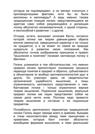 которые ее подтверждают, и не желает считаться с
противоречащими фактами, хотя бы их были
миллионы и миллиарды? А ведь именно такова
традиционная позиция логики, представляющаяся ее
адептам само собой разумеющейся и делающая
логику абсолютно несамокритичной, с одной стороны,
и неспособной к развитию – с другой.
Отсюда, кстати, возникает иллюзия Канта, согласно
которой логика как теория давным-давно обрела
вполне замкнутый, завершенный характер и не только
не нуждается, а и не может по самой ее природе
нуждаться в развитии своих положений. Как
абсолютно точное изображение принципов и правил
"мышления в понятиях" понимал кантовскую логику и
Шеллинг.
Гегель усомнился в том обстоятельстве, что именно
правила логики препятствуют пониманию процесса
перехода понятия в предмет и обратно, субъективного
в объективное (и вообще противоположностей друг в
друга). Он усмотрел здесь не свидетельство
органической ущербности мышления, а лишь
ограниченность кантовского представления о нем.
Кантовская логика – только ограниченно верная
теория мышления. Подлинное мышление, реальный
предмет логики как науки представляет собой на
самом деле нечто иное. Поэтому надо привести
теорию мышления в согласие с ее подлинным
предметом.
Потребность критического пересмотра традиционной
логики Гегель видит прежде всего в крайнем, бьющем
в глаза несоответствии между теми принципами и
правилами, которые Кант считает абсолютно
всеобщими формами мышления, и теми реальными

 