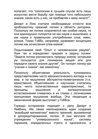 полагает, что "силлогизм в лучшем случае есть лишь
искусство вести борьбу при помощи того небольшого
знания, какое есть у нас, не прибавляя к нему ничего"5.
Декарт и Локк считали необходимым отнести всю
проблематику прежней логики в область риторики.
Поскольку же логика сохраняется как особая наука, то
она единодушно толкуется не как наука о мышлении, а
как наука о правильном употреблении слов, имен,
знаков. Томас Гоббс, например, развивает концепцию
логики как исчисления слов-знаков6.
Подытоживая свой "Опыт о человеческом разуме",
Локк так и определяет предмет и задачу логики:
"Задача логики рассмотреть природу знаков, которыми
ум пользуется для понимания вещей или для
передачи своего знания другим". Он толкует логику как
"учение о знаках", как семиотику7.
Поскольку объективная реальность толковалась
представителями чисто механистического взгляда и на
мир, и на мышление абстрактно-геометрически (т.е.
единственно объективными и научными считались
лишь чисто количественные характеристики), то
принципы
мышления
в
математическом
естествознании сливались в их глазах с логическими
принципами мышления вообще. Эта тенденция в
законченной форме выступает у Гоббса.
Гораздо осторожнее подходят к делу Декарт и
Лейбниц. Им также импонировала идея создания
"всеобщей математики" вместо прежней, высмеянной
и дискредитированной, логики. И они мечтали об
учреждении
"универсального
языка",
системы
терминов, определенных строго и однозначно, а

 