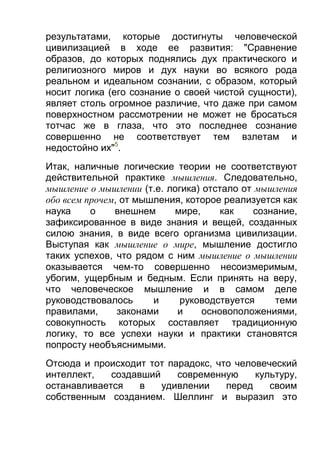 результатами, которые достигнуты человеческой
цивилизацией в ходе ее развития: "Сравнение
образов, до которых поднялись дух практического и
религиозного миров и дух науки во всякого рода
реальном и идеальном сознании, с образом, который
носит логика (его сознание о своей чистой сущности),
являет столь огромное различие, что даже при самом
поверхностном рассмотрении не может не бросаться
тотчас же в глаза, что это последнее сознание
совершенно не соответствует тем взлетам и
недостойно их"5.
Итак, наличные логические теории не соответствуют
действительной практике мышления. Следовательно,
мышление о мышлении (т.е. логика) отстало от мышления
обо всем прочем, от мышления, которое реализуется как
наука
о
внешнем
мире,
как
сознание,
зафиксированное в виде знания и вещей, созданных
силою знания, в виде всего организма цивилизации.
Выступая как мышление о мире, мышление достигло
таких успехов, что рядом с ним мышление о мышлении
оказывается чем-то совершенно несоизмеримым,
убогим, ущербным и бедным. Если принять на веру,
что человеческое мышление и в самом деле
руководствовалось
и
руководствуется
теми
правилами,
законами
и
основоположениями,
совокупность которых составляет традиционную
логику, то все успехи науки и практики становятся
попросту необъяснимыми.
Отсюда и происходит тот парадокс, что человеческий
интеллект,
создавший
современную
культуру,
останавливается
в
удивлении
перед
своим
собственным созданием. Шеллинг и выразил это

 