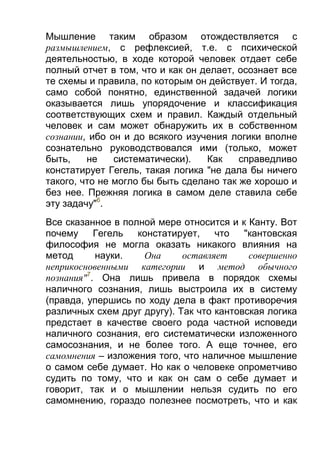 Мышление таким образом отождествляется с
размышлением, с рефлексией, т.е. с психической
деятельностью, в ходе которой человек отдает себе
полный отчет в том, что и как он делает, осознает все
те схемы и правила, по которым он действует. И тогда,
само собой понятно, единственной задачей логики
оказывается лишь упорядочение и классификация
соответствующих схем и правил. Каждый отдельный
человек и сам может обнаружить их в собственном
сознании, ибо он и до всякого изучения логики вполне
сознательно руководствовался ими (только, может
быть,
не
систематически).
Как
справедливо
констатирует Гегель, такая логика "не дала бы ничего
такого, что не могло бы быть сделано так же хорошо и
без нее. Прежняя логика в самом деле ставила себе
эту задачу"6.
Все сказанное в полной мере относится и к Канту. Вот
почему
Гегель
констатирует,
что
"кантовская
философия не могла оказать никакого влияния на
метод
науки.
Она
оставляет
совершенно
неприкосновенными категории и метод обычного
познания"7. Она лишь привела в порядок схемы
наличного сознания, лишь выстроила их в систему
(правда, упершись по ходу дела в факт противоречия
различных схем друг другу). Так что кантовская логика
предстает в качестве своего рода частной исповеди
наличного сознания, его систематически изложенного
самосознания, и не более того. А еще точнее, его
самомнения – изложения того, что наличное мышление
о самом себе думает. Но как о человеке опрометчиво
судить по тому, что и как он сам о себе думает и
говорит, так и о мышлении нельзя судить по его
самомнению, гораздо полезнее посмотреть, что и как

 