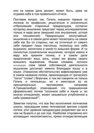 оно на самом деле делает, может быть, даже не
отдавая себе в том правильного отчета.
Поставив вопрос так, Гегель оказался первым из
логиков по профессии, решительно и сознательно
отбросившим старинный предрассудок, согласно
которому мышление предстает перед исследователем
только в виде речи (внешней или внутренней, устной
или
письменной).
Предрассудок
неслучайный:
мышление и в самом деле может посмотреть на самое
себя как бы со стороны, как на отличный от самого
себя предмет лишь постольку, поскольку оно себя
выразило, воплотило в какой-то внешней форме. И то
полностью сознательное мышление, которое имела в
виду вся прежняя логика, и в самом деле
предполагает язык, речь, слово как форму своего
внешнего выражения. Иными словами, полного
осознания схем своей собственной деятельности
мышление достигает именно благодаря языку и в
языке. (Указанное обстоятельство зафиксировано уже
в самом названии логики, происходящем от греческого
"логос" "слово".) Впрочем, о том же говорили не только
Гегель и гегельянцы, но и некоторые из их
принципиальных
противников,
например
А.Тренделенбург, отмечавший, что традиционная
(формальная) логика "осознала себя в языке и, во
многих отношениях, может называться углубленной в
себя грамматикой"8.
Заметим попутно, что все без исключения логические
школы, прошедшие мимо гегелевской критики старой
логики, этот древний предрассудок разделяют как ни в
чем не бывало и до сих пор. Наиболее откровенно его
исповедуют неопозитивисты, прямо отождествляющие

 