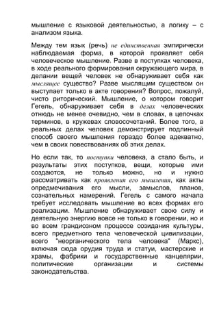 мышление с языковой деятельностью, а логику – с
анализом языка.
Между тем язык (речь) не единственная эмпирически
наблюдаемая форма, в которой проявляет себя
человеческое мышление. Разве в поступках человека,
в ходе реального формирования окружающего мира, в
делании вещей человек не обнаруживает себя как
мыслящее существо? Разве мыслящим существом он
выступает только в акте говорения? Вопрос, пожалуй,
чисто риторический. Мышление, о котором говорит
Гегель, обнаруживает себя в делах человеческих
отнюдь не менее очевидно, чем в словах, в цепочках
терминов, в кружевах словосочетаний. Более того, в
реальных делах человек демонстрирует подлинный
способ своего мышления гораздо более адекватно,
чем в своих повествованиях об этих делах.
Но если так, то поступки человека, а стало быть, и
результаты этих поступков, вещи, которые ими
создаются, не только можно, но и нужно
рассматривать как проявления его мышления, как акты
опредмечивания его мысли, замыслов, планов,
сознательных намерений. Гегель с самого начала
требует исследовать мышление во всех формах его
реализации. Мышление обнаруживает свою силу и
деятельную энергию вовсе не только в говорении, но и
во всем грандиозном процессе созидания культуры,
всего предметного тела человеческой цивилизации,
всего "неорганического тела человека" (Маркс),
включая сюда орудия труда и статуи, мастерские и
храмы, фабрики и государственные канцелярии,
политические
организации
и
системы
законодательства.

 