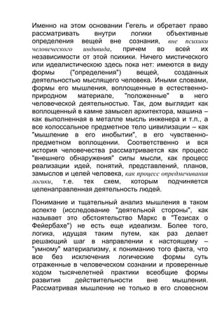Именно на этом основании Гегель и обретает право
рассматривать
внутри
логики
объективные
определения вещей вне сознания, вне психики
человеческого
индивида,
причем
во
всей
их
независимости от этой психики. Ничего мистического
или идеалистическою здесь пока нет: имеются в виду
формы
("определения")
вещей,
созданных
деятельностью мыслящего человека. Иными словами,
формы его мышления, воплощенные в естественноприродном
материале,
"положенные"
в
него
человеческой деятельностью. Так, дом выглядит как
воплощенный в камне замысел архитектора, машина –
как выполненная в металле мысль инженера и т.п., а
все колоссальное предметное тело цивилизации – как
"мышление в его инобытии", в его чувственнопредметном воплощении. Соответственно и вся
история человечества рассматривается как процесс
"внешнего обнаружения" силы мысли, как процесс
реализации идей, понятий, представлений, планов,
замыслов и целей человека, как процесс опредмечивания
логики, т.е. тех схем, которым подчиняется
целенаправленная деятельность людей.
Понимание и тщательный анализ мышления в таком
аспекте (исследование "деятельной стороны", как
называет это обстоятельство Маркс в "Тезисах о
Фейербахе") не есть еще идеализм. Более того,
логика, идущая таким путем, как раз делает
решающий шаг в направлении к настоящему –
"умному" материализму, к пониманию того факта, что
все без исключения логические формы суть
отраженные в человеческом сознании и проверенные
ходом тысячелетней практики всеобщие формы
развития
действительности
вне
мышления.
Рассматривая мышление не только в его словесном

 