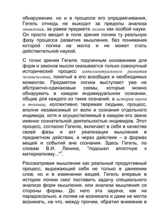 обнаружении, но и в процессе его опредмечивания,
Гегель отнюдь не выходит за пределы анализа
мышления, за рамки предмета логики как особой науки.
Он просто вводит в поле зрения логики ту реальную
фазу процесса развития мышления, без понимания
которой логика не могла и не может стать
действительной наукой.
С точки зрения Гегеля, подлинным основанием для
форм и законов мысли оказывается только совокупный
исторический процесс интеллектуального развития
человечества, понятый в его всеобщих и необходимых
моментах. Предметом логики выступают уже не
абстрактно-одинаковые
схемы,
которые
можно
обнаружить в каждом индивидуальном сознании,
общие для каждого из таких сознаний, а история науки
и техники, коллективно творимая людьми, процесс,
вполне независимый от воли и сознания отдельного
индивида, хотя и осуществляемый в каждом его звене
именно сознательной деятельностью индивидов. Этот
процесс, согласно Гегелю, включает в себя в качестве
своей фазы и акт реализации мышления в
предметном действии, а через действие – в формах
вещей и событий вне сознания. Здесь Гегель, по
словам В.И. Ленина, "подошел вплотную к
материализму..."9.
Рассматривая мышление как реальный продуктивный
процесс, выражающий себя не только в движении
слов, но и в изменении вещей, Гегель впервые в
истории логики смог поставить задачу специального
анализа форм мышления, или анализа мышления со
стороны формы. До него эта задача, как ни
парадоксально, в логике не возникала и даже не могла
возникать, на что, между прочим, обратил внимание в

 