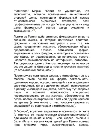 "Капитале" Маркс: "Стоит ли удивляться, что
экономисты, всецело поглощенные вещественной
стороной дела, проглядели формальный состав
относительного
выражения
стоимости,
если
профессиональные логики до Гегеля упускали из виду
даже формальный состав фигур суждения и
заключения..."10.
Логики до Гегеля действительно фиксировали лишь те
внешние схемы, в которых логические действия,
суждения и заключения выступают в речи, т.е. как
схемы соединения терминов, обозначающих общие
представления.
Однако
логическая
форма,
выраженная в этих фигурах, – категория – оставалась
вне сферы их исследования, ее понимание простонапросто заимствовалось из метафизики, онтологии.
Так случилось даже с Кантом, несмотря на то что он
все же увидел в категориях именно принципы суждений
("с объективным значением").
Поскольку же логическая форма, о которой идет речь у
Маркса, была понята как форма деятельности,
одинаково хорошо осуществляющейся как в движении
слов-терминов, так и в движении вещей, вовлеченных
в работу мыслящего существа, постольку тут впервые
лишь
и
возникла
возможность
специально
проанализировать ее как таковую, абстрагируясь от
особенностей ее выражения в том или другом частном
материале (в том числе от тех, которые связаны со
спецификой ее реализации в материи языка).
В "логосе", в разуме выражены в логическом аспекте
(в отличие от психологически-феноменологического)
одинаково вещание и вещь11 или, скорее, былина и
быль. (Кстати, весьма характерный для Гегеля пример
игры словами, игры, высвечивающей, однако,

 