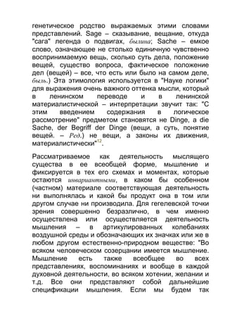 генетическое родство выражаемых этими словами
представлений. Sage – сказывание, вещание, откуда
"сага" легенда о подвигах, былина; Sache – емкое
слово, означающее не столько единичную чувственно
воспринимаемую вещь, сколько суть дела, положение
вещей, существо вопроса, фактическое положение
дел (вещей) – все, что есть или было на самом деле,
быль.) Эта этимология используется в "Науке логики"
для выражения очень важного оттенка мысли, который
в
ленинском
переводе
и
в
ленинской
материалистической – интерпретации звучит так: "С
этим
введением
содержания
в
логическое
рассмотрение" предметом становятся не Dinge, a die
Sache, der Begriff der Dinge (вещи, а суть, понятие
вещей. – Ред.) не вещи, а законы их движения,
материалистически"12.
Рассматриваемое как деятельность мыслящего
существа в ее всеобщей форме, мышление и
фиксируется в тех его схемах и моментах, которые
остаются инвариантными, в каком бы особенном
(частном) материале соответствующая деятельность
ни выполнялась и какой бы продукт она в том или
другом случае ни производила. Для гегелевской точки
зрения совершенно безразлично, в чем именно
осуществлена или осуществляется деятельность
мышления – в артикулированных колебаниях
воздушной среды и обозначающих их значках или же в
любом другом естественно-природном веществе: "Во
всяком человеческом созерцании имеется мышление.
Мышление
есть
также
всеобщее
во
всех
представлениях, воспоминаниях и вообще в каждой
духовной деятельности, во всяком хотении, желании и
т.д. Все они представляют собой дальнейшие
спецификации мышления. Если мы будем так

 