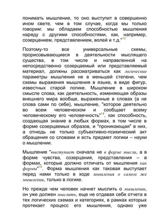 понимать мышление, то оно выступит в совершенно
ином свете, чем в том случае, когда мы только
говорим: мы обладаем способностью мышления
наряду с другими способностями, как, например,
созерцанием, представлением, волей и т.д."13
Поэтому-то
все
универсальные
схемы,
прорисовывающиеся в деятельности мыслящего
существа, в том числе и направленной на
непосредственно созерцаемый или представляемый
материал, должны рассматриваться как логические
параметры мышления не в меньшей степени, чем
схемы выражения мышления в языке, в виде фигур,
известных старой логике. Мышление в широком
смысле слова, как деятельность, изменяющая образы
внешнего мира вообще, выраженные в словах (а не
слова сами по себе), мышление, "которое деятельно
во
всем
человеческом
и
сообщает
всему
14
человеческому его человечность" , как способность,
создающая знание в любых формах, в том числе в
форме созерцаемых образов, и "проникающая" в них,
а отнюдь не только субъективно-психический акт
обращения со словами и есть предмет логики – науки
о мышлении.
Мышление "выступает сначала не в форме мысли, а в
форме чувства, созерцания, представления – в
формах, которые должно отличать от мышления как
формы"15. Форма мышления как таковая выступает
перед нами только в ходе мышления о самом же
мышлении, только в логике.
Но прежде чем человек начнет мыслить о мышлении,
он уже должен мыслить, еще не отдавая себе отчета в
тех логических схемах и категориях, в рамках которых
протекает процесс его мышления, однако уже

 
