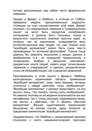 потому допускающих над собою чисто формальные
операции.
Однако и Декарт, и Лейбниц, в отличие от Гоббса,
прекрасно
видели
принципиальные
трудности,
стоявшие на пути осуществления этой идеи. Декарт
понимал, что определения терминов в "универсальном
языке" не могут быть продуктом полюбовного
соглашения, а должны быть получены только в
результате тщательного анализа простых идей, из
которых, как из кирпичиков, складывается весь
интеллектуальный мир людей; что сам точный язык
"всеобщей математики" может быть лишь чем-то
производным "от истинной философии". Только тогда
удалось бы заменить мышление о вещах, данных в
воображении (т.е., по тогдашней терминологии, в
созерцании), вообще в реальном чувственнопредметном опыте людей, своего рода "исчислением
терминов и утверждений" и сделать умозаключения
столь же безошибочными, как и решения уравнений.
Присоединяясь в этом пункте к Декарту, Лейбниц
категорически ограничивал область применения
"всеобщей математики" лишь теми вещами, которые
относятся к сфере действия "силы воображения".
"Всеобщая математика" и должна представить, по его
мысли, лишь, "так сказать, логику силы воображения".
Но именно поэтому из ее ведения исключаются как вся
метафизика, так и "лишь рассудку соразмерные вещи,
как мысль и действие, так и область обычной
математики". Весьма существенное ограничение!
Мышление, во всяком случае, здесь остается за
пределами компетенции "всеобщей математики".
Неудивительно, что Лейбниц с нескрываемой иронией
относился к чисто номиналистической трактовке

 