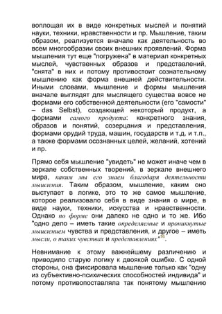 воплощая их в виде конкретных мыслей и понятий
науки, техники, нравственности и пр. Мышление, таким
образом, реализуется вначале как деятельность во
всем многообразии своих внешних проявлений. Форма
мышления тут еще "погружена" в материал конкретных
мыслей, чувственных образов и представлений,
"снята" в них и потому противостоит сознательному
мышлению как форма внешней действительности.
Иными словами, мышление и формы мышления
вначале выглядят для мыслящего существа вовсе не
формами его собственной деятельности (его "самости"
– das Selbst), создающей некоторый продукт, а
формами самого продукта: конкретного знания,
образов и понятий, созерцания и представления,
формами орудий труда, машин, государств и т.д. и т.п.,
а также формами осознанных целей, желаний, хотений
и пр.
Прямо себя мышление "увидеть" не может иначе чем в
зеркале собственных творений, в зеркале внешнего
мира, каким мы его знаем благодаря деятельности
мышления. Таким образом, мышление, каким оно
выступает в логике, это то же самое мышление,
которое реализовало себя в виде знания о мире, в
виде науки, техники, искусства и нравственности.
Однако по форме они далеко не одно и то же. Ибо
"одно дело – иметь такие определяемые и проникнутые
мышлением чувства и представления, и другое – иметь
мысли, о таких чувствах и представлениях"16.
Невнимание к этому важнейшему различению и
приводило старую логику к двоякой ошибке. С одной
стороны, она фиксировала мышление только как "одну
из субъективно-психических способностей индивида" и
потому противопоставляла так понятому мышлению

 