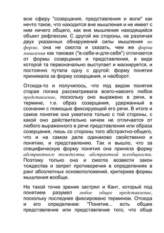 всю сферу "созерцания, представления и воли" как
нечто такое, что находится вне мышления и не имеет с
ним ничего общего, как вне мышления находящийся
объект рефлексии. С другой же стороны, не различая
двух указанных обнаружений силы мышления по
форме, она не смогла и сказать, чем же форма
мышления как таковая ("в-себе-и-для-себя") отличается
от формы созерцания и представления, в виде
которой та первоначально выступает и маскируется, и
постоянно путала одну с другой: форму понятия
принимала за форму созерцания, и наоборот.
Отсюда-то и получилось, что под видом понятия
старая логика рассматривала всего-навсего любое
представление, поскольку оно выражено в речи, в
термине, т.е. образ созерцания, удержанный в
сознании с помощью фиксирующей его речи. В итоге и
самое понятие она ухватила только с той стороны, с
какой оно действительно ничем не отличается от
любого выраженного в речи представления или образа
созерцания, лишь со стороны того абстрактно-общего,
что и на самом деле одинаково свойственно и
понятию, и представлению. Так и вышло, что за
специфическую форму понятия она приняла форму
абстрактного тождества, абстрактной всеобщности.
Поэтому только она и смогла возвести закон
тождества и запрет противоречия в определениях в
ранг абсолютных основоположений, критериев формы
мышления вообще.
На такой точке зрения застрял и Кант, который под
понятием разумел любое общее представление,
поскольку последнее фиксировано термином. Отсюда
и его определение: "Понятие... есть общее
представление или представление того, что обще

 