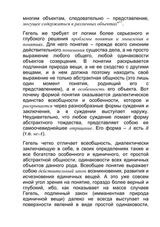 многим объектам, следовательно – представление,
могущее содержаться в различных объектах"17.
Гегель же требует от логики более серьезного и
глубокого решения проблемы понятия и мышления в
понятиях. Для него понятие – прежде всего синоним
действительного понимания существа дела, а не просто
выражение любого общего, любой одинаковости
объектов созерцания. В понятии раскрывается
подлинная природа вещи, а не ее сходство с другими
вещами, и в нем должна поэтому находить своё
выражение не только абстрактная общность (это лишь
один
момент
понятия,
роднящий
его
с
представлением), а и особенность его объекта. Вот
почему формой понятия оказывается диалектическое
единство всеобщности и особенности, которое и
раскрывается через разнообразные формы суждения и
заключения, а в суждении выступает наружу.
Неудивительно, что любое суждение ломает форму
абстрактного тождества, представляет собою ее
самоочевиднейшее отрицание. Его форма – А есть В
(т.е. не-A).
Гегель четко отличает всеобщность, диалектически
заключающую в себе, в своих определениях также и
все богатство особенного и единичного, от простой
абстрактной общности, одинаковости всех единичных
объектов данного рода. Всеобщее понятие выражает
собою действительный закон возникновения, развития и
исчезновения единичных вещей. А это уже совсем
иной угол зрения на понятие, гораздо более верный и
глубокий, ибо, как показывает на массе случаев
Гегель, подлинный закон (имманентная природа
единичной вещи) далеко не всегда выступает на
поверхности явлений в виде простой одинаковости,

 