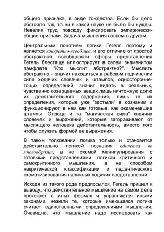 общего признака, в виде тождества. Если бы дело
обстояло так, то ни в какой науке не было бы нужды.
Невелик труд повсюду фиксировать эмпирическиобщие признаки. Задача мышления совсем в другом.
Центральным понятием логики Гегеля поэтому и
является конкретно-всеобщее, и его отличие от простой
абстрактной всеобщности сферы представления
Гегель блестяще иллюстрирует в своем знаменитом
памфлете "Кто мыслит абстрактно?". Мыслить
абстрактно – значит находиться в рабском подчинении
силе ходячих словечек и штампов, одностороннетощих определений, значит видеть в реальных,
чувственно созерцаемых вещах лишь ничтожную долю
их действительного содержания, лишь те их
определения, которые уже "застыли" в сознании и
функционируют в нем как готовые, как окаменевшие
штампы. Отсюда и та "магическая сила" ходячих
словечек и выражений, которые загораживают от
мыслящего человека действительность, вместо того
чтобы служить формой ее выражения.
В таком толковании логика только и становится
действительно
логикой
познания
единства
во
многообразии, а не схемой манипулирования с
готовыми представлениями, логикой критичного и
самокритичного
мышления,
а
не
способом
некритической классификации и педантического
схематизирования наличных ходячих представлений.
Исходя из такого рода предпосылок, Гегель пришел к
выводу, что действительное мышление на самом деле
протекает в иных формах и управляется иными
законами, нежели те, которые имеющаяся логика
считает единственными определениями мышления.
Очевидно, что мышление надо исследовать как

 