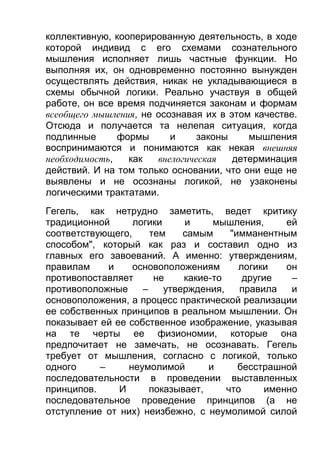 коллективную, кооперированную деятельность, в ходе
которой индивид с его схемами сознательного
мышления исполняет лишь частные функции. Но
выполняя их, он одновременно постоянно вынужден
осуществлять действия, никак не укладывающиеся в
схемы обычной логики. Реально участвуя в общей
работе, он все время подчиняется законам и формам
всеобщего мышления, не осознавая их в этом качестве.
Отсюда и получается та нелепая ситуация, когда
подлинные
формы
и
законы
мышления
воспринимаются и понимаются как некая внешняя
необходимость,
как
внелогическая
детерминация
действий. И на том только основании, что они еще не
выявлены и не осознаны логикой, не узаконены
логическими трактатами.
Гегель, как нетрудно заметить, ведет критику
традиционной
логики
и
мышления,
ей
соответствующего,
тем
самым
"имманентным
способом", который как раз и составил одно из
главных его завоеваний. А именно: утверждениям,
правилам
и
основоположениям
логики
он
противопоставляет
не
какие-то
другие
–
противоположные
–
утверждения,
правила
и
основоположения, а процесс практической реализации
ее собственных принципов в реальном мышлении. Он
показывает ей ее собственное изображение, указывая
на те черты ее физиономии, которые она
предпочитает не замечать, не осознавать. Гегель
требует от мышления, согласно с логикой, только
одного
–
неумолимой
и
бесстрашной
последовательности в проведении выставленных
принципов.
И
показывает,
что
именно
последовательное проведение принципов (а не
отступление от них) неизбежно, с неумолимой силой

 