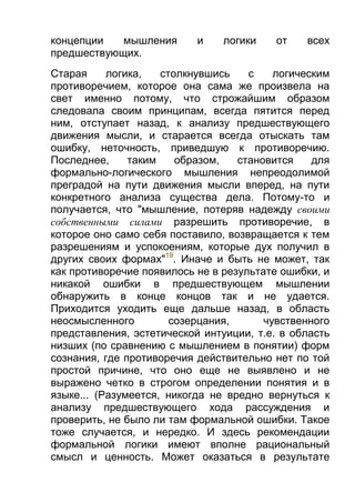 концепции
мышления
предшествующих.

и

логики

от

всех

Старая
логика,
столкнувшись
с
логическим
противоречием, которое она сама же произвела на
свет именно потому, что строжайшим образом
следовала своим принципам, всегда пятится перед
ним, отступает назад, к анализу предшествующего
движения мысли, и старается всегда отыскать там
ошибку, неточность, приведшую к противоречию.
Последнее,
таким
образом,
становится
для
формально-логического мышления непреодолимой
преградой на пути движения мысли вперед, на пути
конкретного анализа существа дела. Потому-то и
получается, что "мышление, потеряв надежду своими
собственными силами разрешить противоречие, в
которое оно само себя поставило, возвращается к тем
разрешениям и успокоениям, которые дух получил в
других своих формах"19. Иначе и быть не может, так
как противоречие появилось не в результате ошибки, и
никакой ошибки в предшествующем мышлении
обнаружить в конце концов так и не удается.
Приходится уходить еще дальше назад, в область
неосмысленного
созерцания,
чувственного
представления, эстетической интуиции, т.е. в область
низших (по сравнению с мышлением в понятии) форм
сознания, где противоречия действительно нет по той
простой причине, что оно еще не выявлено и не
выражено четко в строгом определении понятия и в
языке... (Разумеется, никогда не вредно вернуться к
анализу предшествующего хода рассуждения и
проверить, не было ли там формальной ошибки. Такое
тоже случается, и нередко. И здесь рекомендации
формальной логики имеют вполне рациональный
смысл и ценность. Может оказаться в результате

 