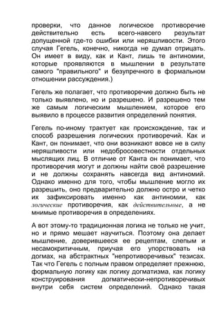 проверки, что данное логическое противоречие
действительно
есть
всего-навсего
результат
допущенной где-то ошибки или неряшливости. Этого
случая Гегель, конечно, никогда не думал отрицать.
Он имеет в виду, как и Кант, лишь те антиномии,
которые проявляются в мышлении в результате
самого "правильного" и безупречного в формальном
отношении рассуждения.)
Гегель же полагает, что противоречие должно быть не
только выявлено, но и разрешено. И разрешено тем
же самым логическим мышлением, которое его
выявило в процессе развития определений понятия.
Гегель по-иному трактует как происхождение, так и
способ разрешения логических противоречий. Как и
Кант, он понимает, что они возникают вовсе не в силу
неряшливости или недобросовестности отдельных
мыслящих лиц. В отличие от Канта он понимает, что
противоречия могут и должны найти своё разрешение
и не должны сохранять навсегда вид антиномий.
Однако именно для того, чтобы мышление могло их
разрешить, оно предварительно должно остро и четко
их зафиксировать именно как антиномии, как
логические противоречия, как действительные, а не
мнимые противоречия в определениях.
А вот этому-то традиционная логика не только не учит,
но и прямо мешает научиться. Поэтому она делает
мышление, доверившееся ее рецептам, слепым и
несамокритичным, приучая его упорствовать на
догмах, на абстрактных "непротиворечивых" тезисах.
Так что Гегель с полным правом определяет прежнюю,
формальную логику как логику догматизма, как логику
конструирования
догматически-непротиворечивых
внутри себя систем определений. Однако такая

 